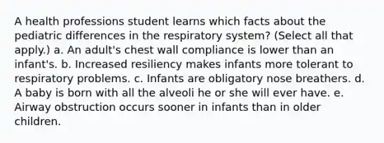 A health professions student learns which facts about the pediatric differences in the respiratory system? (Select all that apply.) a. An adult's chest wall compliance is lower than an infant's. b. Increased resiliency makes infants more tolerant to respiratory problems. c. Infants are obligatory nose breathers. d. A baby is born with all the alveoli he or she will ever have. e. Airway obstruction occurs sooner in infants than in older children.