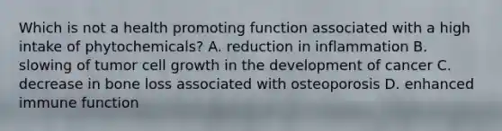 Which is not a health promoting function associated with a high intake of phytochemicals? A. reduction in inflammation B. slowing of tumor cell growth in the development of cancer C. decrease in bone loss associated with osteoporosis D. enhanced immune function