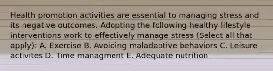 Health promotion activities are essential to managing stress and its negative outcomes. Adopting the following healthy lifestyle interventions work to effectively manage stress (Select all that apply): A. Exercise B. Avoiding maladaptive behaviors C. Leisure activites D. Time managment E. Adequate nutrition