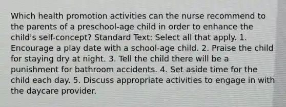 Which health promotion activities can the nurse recommend to the parents of a preschool-age child in order to enhance the child's self-concept? Standard Text: Select all that apply. 1. Encourage a play date with a school-age child. 2. Praise the child for staying dry at night. 3. Tell the child there will be a punishment for bathroom accidents. 4. Set aside time for the child each day. 5. Discuss appropriate activities to engage in with the daycare provider.