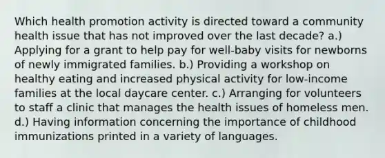 Which health promotion activity is directed toward a community health issue that has not improved over the last decade? a.) Applying for a grant to help pay for well-baby visits for newborns of newly immigrated families. b.) Providing a workshop on healthy eating and increased physical activity for low-income families at the local daycare center. c.) Arranging for volunteers to staff a clinic that manages the health issues of homeless men. d.) Having information concerning the importance of childhood immunizations printed in a variety of languages.