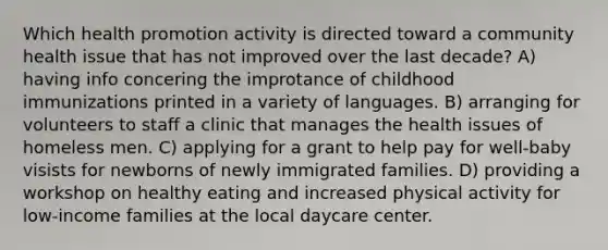 Which health promotion activity is directed toward a community health issue that has not improved over the last decade? A) having info concering the improtance of childhood immunizations printed in a variety of languages. B) arranging for volunteers to staff a clinic that manages the health issues of homeless men. C) applying for a grant to help pay for well-baby visists for newborns of newly immigrated families. D) providing a workshop on healthy eating and increased physical activity for low-income families at the local daycare center.