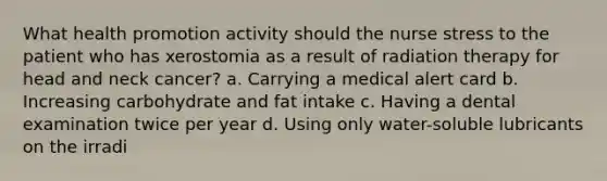 What health promotion activity should the nurse stress to the patient who has xerostomia as a result of radiation therapy for head and neck cancer? a. Carrying a medical alert card b. Increasing carbohydrate and fat intake c. Having a dental examination twice per year d. Using only water-soluble lubricants on the irradi