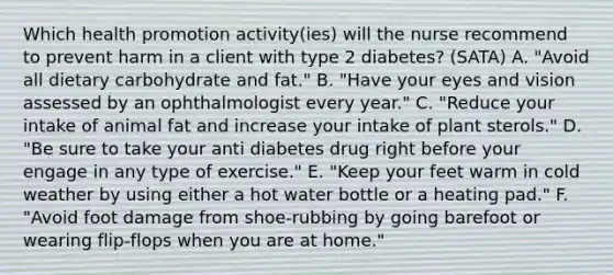 Which health promotion activity(ies) will the nurse recommend to prevent harm in a client with type 2 diabetes? (SATA) A. "Avoid all dietary carbohydrate and fat." B. "Have your eyes and vision assessed by an ophthalmologist every year." C. "Reduce your intake of animal fat and increase your intake of plant sterols." D. "Be sure to take your anti diabetes drug right before your engage in any type of exercise." E. "Keep your feet warm in cold weather by using either a hot water bottle or a heating pad." F. "Avoid foot damage from shoe-rubbing by going barefoot or wearing flip-flops when you are at home."