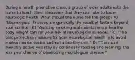 During a health promotion class, a group of older adults asks the nurse to teach them measures that they can take to foster neurologic health. What should the nurse tell the group? A) "Neurological illnesses are generally the result of factors beyond your control." B) "Quitting smoking and maintaining a healthy body weight can cut your risk of neurological diseases." C) "The best protective measure for your neurological health is to avoid environmental toxins and eat a healthy diet." D) "The more mentally active you stay by continually reading and learning, the less your chance of developing neurological disease."