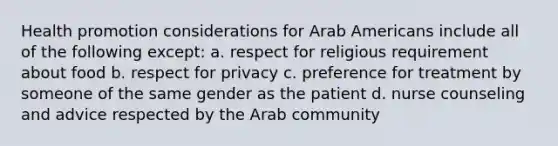 Health promotion considerations for Arab Americans include all of the following except: a. respect for religious requirement about food b. respect for privacy c. preference for treatment by someone of the same gender as the patient d. nurse counseling and advice respected by the Arab community