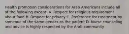 Health promotion considerations for Arab Americans include all of the following except: A. Respect for religious requirement about food B. Respect for privacy C. Preference for treatment by someone of the same gender as the patient D. Nurse counseling and advice is highly respected by the Arab community