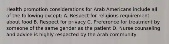 Health promotion considerations for Arab Americans include all of the following except: A. Respect for religious requirement about food B. Respect for privacy C. Preference for treatment by someone of the same gender as the patient D. Nurse counseling and advice is highly respected by the Arab community