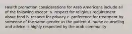 Health promotion considerations for Arab Americans include all of the following except: a. respect for religious requirement about food b. respect for privacy c. preference for treatment by someone of the same gender as the patient d. nurse counseling and advice is highly respected by the arab community