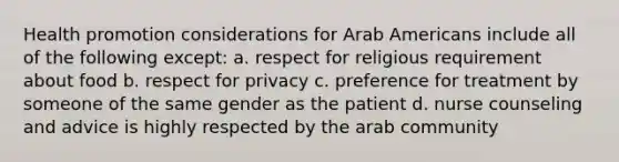 Health promotion considerations for Arab Americans include all of the following except: a. respect for religious requirement about food b. respect for privacy c. preference for treatment by someone of the same gender as the patient d. nurse counseling and advice is highly respected by the arab community