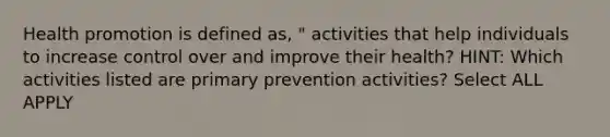 Health promotion is defined as, " activities that help individuals to increase control over and improve their health? HINT: Which activities listed are primary prevention activities? Select ALL APPLY