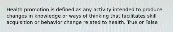 Health promotion is defined as any activity intended to produce changes in knowledge or ways of thinking that facilitates skill acquisition or behavior change related to health. True or False