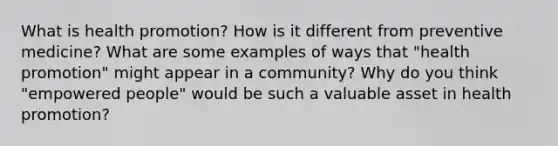 What is health promotion? How is it different from preventive medicine? What are some examples of ways that "health promotion" might appear in a community? Why do you think "empowered people" would be such a valuable asset in health promotion?