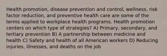 Health promotion, disease prevention and control, wellness, risk factor reduction, and preventive health care are some of the terms applied to workplace health programs. Health promotion centers on which type of strategies? A) Primary, secondary, and tertiary prevention B) A partnership between medicine and health C) Safety and health of all American workers D) Reducing injuries, illnesses, and deaths on the job