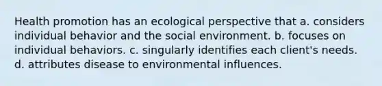 Health promotion has an ecological perspective that a. considers individual behavior and the social environment. b. focuses on individual behaviors. c. singularly identifies each client's needs. d. attributes disease to environmental influences.