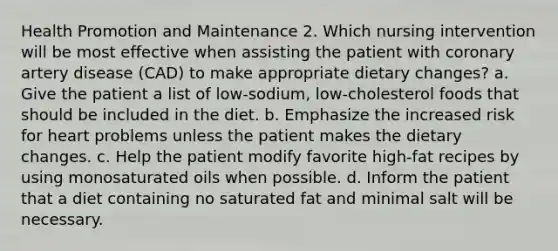 Health Promotion and Maintenance 2. Which nursing intervention will be most effective when assisting the patient with coronary artery disease (CAD) to make appropriate dietary changes? a. Give the patient a list of low-sodium, low-cholesterol foods that should be included in the diet. b. Emphasize the increased risk for heart problems unless the patient makes the dietary changes. c. Help the patient modify favorite high-fat recipes by using monosaturated oils when possible. d. Inform the patient that a diet containing no saturated fat and minimal salt will be necessary.