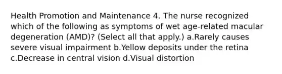 Health Promotion and Maintenance 4. The nurse recognized which of the following as symptoms of wet age-related macular degeneration (AMD)? (Select all that apply.) a.Rarely causes severe visual impairment b.Yellow deposits under the retina c.Decrease in central vision d.Visual distortion