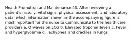 Health Promotion and Maintenance 43. After reviewing a patient's history, vital signs, physical assessment, and laboratory data, which information shown in the accompanying figure is most important for the nurse to communicate to the health care provider? a. Q waves on ECG b. Elevated troponin levels c. Fever and hyperglycemia d. Tachypnea and crackles in lungs