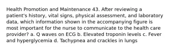 Health Promotion and Maintenance 43. After reviewing a patient's history, vital signs, physical assessment, and laboratory data, which information shown in the accompanying figure is most important for the nurse to communicate to the health care provider? a. Q waves on ECG b. Elevated troponin levels c. Fever and hyperglycemia d. Tachypnea and crackles in lungs