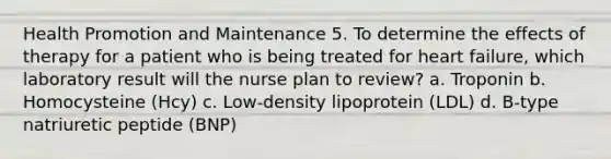 Health Promotion and Maintenance 5. To determine the effects of therapy for a patient who is being treated for heart failure, which laboratory result will the nurse plan to review? a. Troponin b. Homocysteine (Hcy) c. Low-density lipoprotein (LDL) d. B-type natriuretic peptide (BNP)