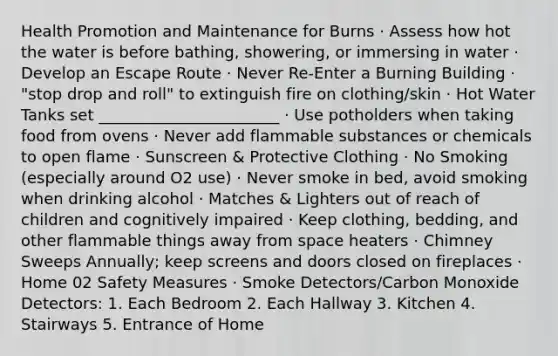 Health Promotion and Maintenance for Burns · Assess how hot the water is before bathing, showering, or immersing in water · Develop an Escape Route · Never Re-Enter a Burning Building · "stop drop and roll" to extinguish fire on clothing/skin · Hot Water Tanks set _______________________ · Use potholders when taking food from ovens · Never add flammable substances or chemicals to open flame · Sunscreen & Protective Clothing · No Smoking (especially around O2 use) · Never smoke in bed, avoid smoking when drinking alcohol · Matches & Lighters out of reach of children and cognitively impaired · Keep clothing, bedding, and other flammable things away from space heaters · Chimney Sweeps Annually; keep screens and doors closed on fireplaces · Home 02 Safety Measures · Smoke Detectors/Carbon Monoxide Detectors: 1. Each Bedroom 2. Each Hallway 3. Kitchen 4. Stairways 5. Entrance of Home