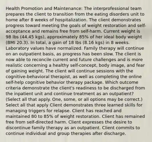 Health Promotion and Maintenance: The interprofessional team prepares the client to transition from the eating disorders unit to home after 8 weeks of hospitalization. The client demonstrates progress toward meeting the goals of weight restoration and self-acceptance and remains free from self-harm. Current weight is 98 lbs (44.45 kgs), approximately 85% of her ideal body weight (BMI 20.3). In total, a gain of 18 lbs (8.16 kgs) in 8 weeks. Laboratory values have normalized. Family therapy will continue on an outpatient basis, as progress has been slow. The client is now able to reconcile current and future challenges and is more realistic concerning a healthy self-concept, body image, and fear of gaining weight. The client will continue sessions with the cognitive-behavioral therapist, as well as completing the online self-help cognitive behavior therapy package. Which outcome criteria demonstrate the client's readiness to be discharged from the inpatient unit and continue treatment as an outpatient? (Select all that apply. One, some, or all options may be correct.) Select all that apply Client demonstrates three learned skills for managing triggers for relapse. Client has reached and maintained 80 to 85% of weight restoration. Client has remained free from self-directed harm. Client expresses the desire to discontinue family therapy as an outpatient. Client commits to continue individual and group therapies after discharge.