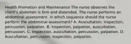 Health Promotion and Maintenance The nurse observes the client's abdomen is firm and distended. The nurse performs an abdominal assessment. In which sequence should the nurse perform the abdominal assessment? A. Auscultation, inspection, percussion, palpation. B. Inspection, palpation, auscultation, percussion. C. Inspection, auscultation, percussion, palpation. D. Auscultation, percussion, inspection, palpation.