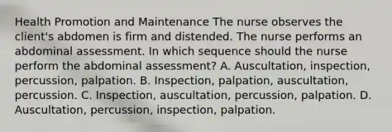 Health Promotion and Maintenance The nurse observes the client's abdomen is firm and distended. The nurse performs an abdominal assessment. In which sequence should the nurse perform the abdominal assessment? A. Auscultation, inspection, percussion, palpation. B. Inspection, palpation, auscultation, percussion. C. Inspection, auscultation, percussion, palpation. D. Auscultation, percussion, inspection, palpation.