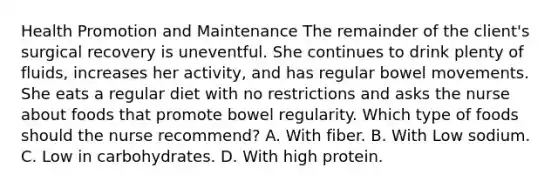 Health Promotion and Maintenance The remainder of the client's surgical recovery is uneventful. She continues to drink plenty of fluids, increases her activity, and has regular bowel movements. She eats a regular diet with no restrictions and asks the nurse about foods that promote bowel regularity. Which type of foods should the nurse recommend? A. With fiber. B. With Low sodium. C. Low in carbohydrates. D. With high protein.