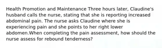 Health Promotion and Maintenance Three hours later, Claudine's husband calls the nurse, stating that she is reporting increased abdominal pain. The nurse asks Claudine where she is experiencing pain and she points to her right lower abdomen.When completing the pain assessment, how should the nurse assess for rebound tenderness?