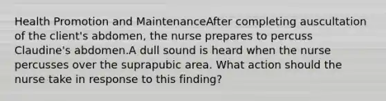 Health Promotion and MaintenanceAfter completing auscultation of the client's abdomen, the nurse prepares to percuss Claudine's abdomen.A dull sound is heard when the nurse percusses over the suprapubic area. What action should the nurse take in response to this finding?