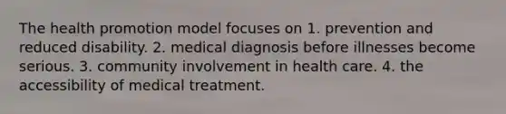 The health promotion model focuses on 1. prevention and reduced disability. 2. medical diagnosis before illnesses become serious. 3. community involvement in health care. 4. the accessibility of medical treatment.