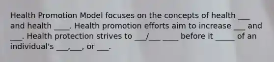 Health Promotion Model focuses on the concepts of health ___ and health ____. Health promotion efforts aim to increase ___ and ___. Health protection strives to ___/___ ____ before it _____ of an individual's ___,___, or ___.