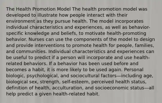 The Health Promotion Model The health promotion model was developed to illustrate how people interact with their environment as they pursue health. The model incorporates individual characteristics and experiences, as well as behavior-specific knowledge and beliefs, to motivate health-promoting behavior. Nurses can use the components of the model to design and provide interventions to promote health for people, families, and communities. Individual characteristics and experiences can be useful to predict if a person will incorporate and use health-related behaviors. If a behavior has been used before and becomes a habit, it is more likely to be used again. Personal biologic, psychological, and sociocultural factors—including age, biological sex, strength, self-esteem, perceived health status, definition of health, acculturation, and socioeconomic status—all help predict a given health-related habit.