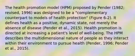 The health promotion model (HPM) proposed by Pender (1982; revised, 1996) was designed to be a "complementary counterpart to models of health protection" (Figure 6-2). It defines health as a positive, dynamic state, not merely the absence of disease (Pender et al., 2015). Health promotion is directed at increasing a patient's level of well-being. The HPM describes the multidimensional nature of people as they interact within their environment to pursue health (Pender, 1996; Pender et al., 2015).