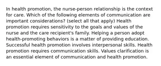 In health promotion, the nurse-person relationship is the context for care. Which of the following elements of communication are important considerations? (select all that apply) Health promotion requires sensitivity to the goals and values of the nurse and the care recipient's family. Helping a person adopt health-promoting behaviors is a matter of providing education. Successful health promotion involves interpersonal skills. Health promotion requires communication skills. Values clarification is an essential element of communication and health promotion.