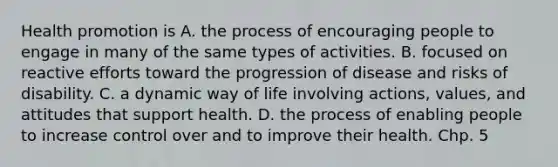 Health promotion is A. the process of encouraging people to engage in many of the same types of activities. B. focused on reactive efforts toward the progression of disease and risks of disability. C. a dynamic way of life involving actions, values, and attitudes that support health. D. the process of enabling people to increase control over and to improve their health. Chp. 5