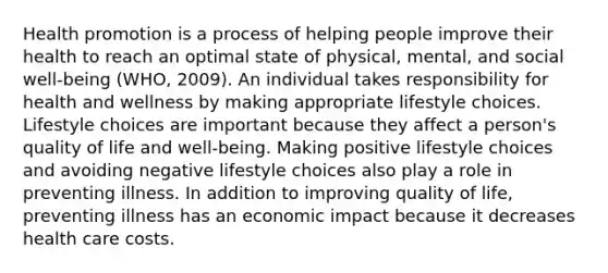 Health promotion is a process of helping people improve their health to reach an optimal state of physical, mental, and social well-being (WHO, 2009). An individual takes responsibility for health and wellness by making appropriate lifestyle choices. Lifestyle choices are important because they affect a person's quality of life and well-being. Making positive lifestyle choices and avoiding negative lifestyle choices also play a role in preventing illness. In addition to improving quality of life, preventing illness has an economic impact because it decreases health care costs.