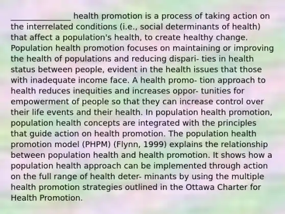 _______________ health promotion is a process of taking action on the interrelated conditions (i.e., social determinants of health) that affect a population's health, to create healthy change. Population health promotion focuses on maintaining or improving the health of populations and reducing dispari- ties in health status between people, evident in the health issues that those with inadequate income face. A health promo- tion approach to health reduces inequities and increases oppor- tunities for empowerment of people so that they can increase control over their life events and their health. In population health promotion, population health concepts are integrated with the principles that guide action on health promotion. The population health promotion model (PHPM) (Flynn, 1999) explains the relationship between population health and health promotion. It shows how a population health approach can be implemented through action on the full range of health deter- minants by using the multiple health promotion strategies outlined in the Ottawa Charter for Health Promotion.