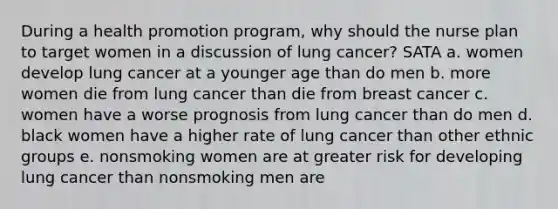 During a health promotion program, why should the nurse plan to target women in a discussion of lung cancer? SATA a. women develop lung cancer at a younger age than do men b. more women die from lung cancer than die from breast cancer c. women have a worse prognosis from lung cancer than do men d. black women have a higher rate of lung cancer than other ethnic groups e. nonsmoking women are at greater risk for developing lung cancer than nonsmoking men are