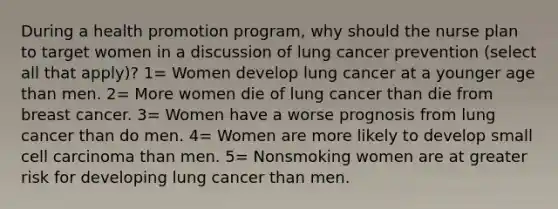 During a health promotion program, why should the nurse plan to target women in a discussion of lung cancer prevention (select all that apply)? 1= Women develop lung cancer at a younger age than men. 2= More women die of lung cancer than die from breast cancer. 3= Women have a worse prognosis from lung cancer than do men. 4= Women are more likely to develop small cell carcinoma than men. 5= Nonsmoking women are at greater risk for developing lung cancer than men.