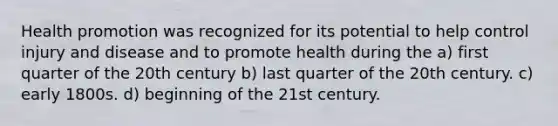 Health promotion was recognized for its potential to help control injury and disease and to promote health during the a) first quarter of the 20th century b) last quarter of the 20th century. c) early 1800s. d) beginning of the 21st century.