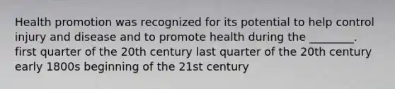 Health promotion was recognized for its potential to help control injury and disease and to promote health during the ________. first quarter of the 20th century last quarter of the 20th century early 1800s beginning of the 21st century