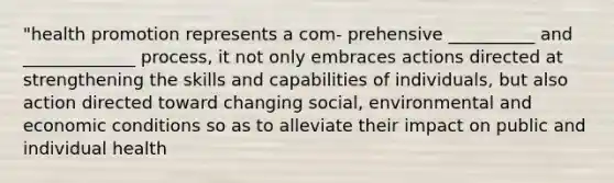 "health promotion represents a com- prehensive __________ and _____________ process, it not only embraces actions directed at strengthening the skills and capabilities of individuals, but also action directed toward changing social, environmental and economic conditions so as to alleviate their impact on public and individual health