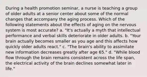 During a health promotion seminar, a nurse is teaching a group of older adults at a senior center about some of the normal changes that accompany the aging process. Which of the following statements about the effects of aging on the nervous system is most accurate? a. "It's actually a myth that intellectual performance and verbal skills deteriorate in older adults. b. "Your brain actually becomes smaller as you age and this affects how quickly older adults react." c. "The brain's ability to assimilate new information decreases greatly after age 65." d. "While blood flow through the brain remains consistent across the life span, the electrical activity of the brain declines somewhat later in life."