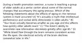 During a health promotion seminar, a nurse is teaching a group of older adults at a senior center about some of the normal changes that accompany the aging process. Which of the following statements about the effects of aging on the nervous system is most accurate? A) "It's actually a myth that intellectual performance and verbal skills deteriorate in older adults." B) "Your brain actually becomes smaller as you age and this affects how quickly older adults react." C) "The brain's ability to assimilate new information decreases greatly after age 65." D) "While blood flow through the brain remains consistent across the life span, the electrical activity of the brain declines somewhat later in life."