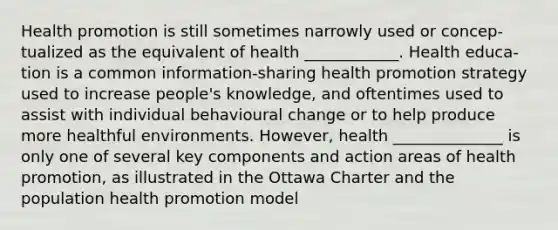 Health promotion is still sometimes narrowly used or concep- tualized as the equivalent of health ____________. Health educa- tion is a common information-sharing health promotion strategy used to increase people's knowledge, and oftentimes used to assist with individual behavioural change or to help produce more healthful environments. However, health ______________ is only one of several key components and action areas of health promotion, as illustrated in the Ottawa Charter and the population health promotion model