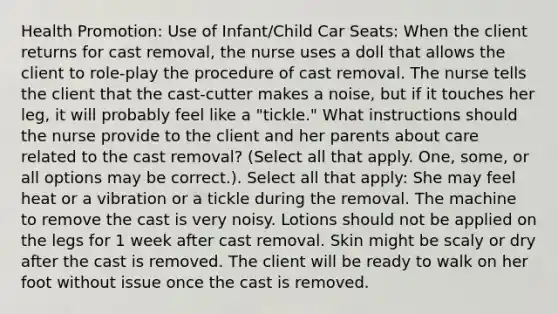 Health Promotion: Use of Infant/Child Car Seats: When the client returns for cast removal, the nurse uses a doll that allows the client to role-play the procedure of cast removal. The nurse tells the client that the cast-cutter makes a noise, but if it touches her leg, it will probably feel like a "tickle." What instructions should the nurse provide to the client and her parents about care related to the cast removal? (Select all that apply. One, some, or all options may be correct.). Select all that apply: She may feel heat or a vibration or a tickle during the removal. The machine to remove the cast is very noisy. Lotions should not be applied on the legs for 1 week after cast removal. Skin might be scaly or dry after the cast is removed. The client will be ready to walk on her foot without issue once the cast is removed.