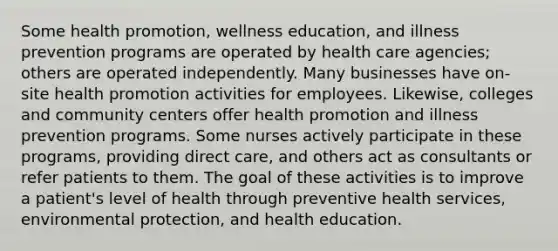 Some health promotion, wellness education, and illness prevention programs are operated by health care agencies; others are operated independently. Many businesses have on-site health promotion activities for employees. Likewise, colleges and community centers offer health promotion and illness prevention programs. Some nurses actively participate in these programs, providing direct care, and others act as consultants or refer patients to them. The goal of these activities is to improve a patient's level of health through preventive health services, environmental protection, and health education.