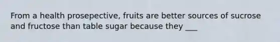 From a health prosepective, fruits are better sources of sucrose and fructose than table sugar because they ___